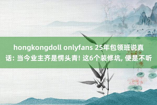   hongkongdoll onlyfans 25年包领班说真话: 当今业主齐是愣头青! 这6个装修坑, 便是不听