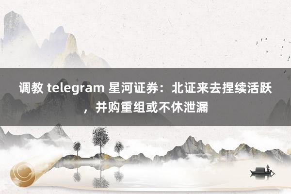   调教 telegram 星河证券：北证来去捏续活跃，并购重组或不休泄漏