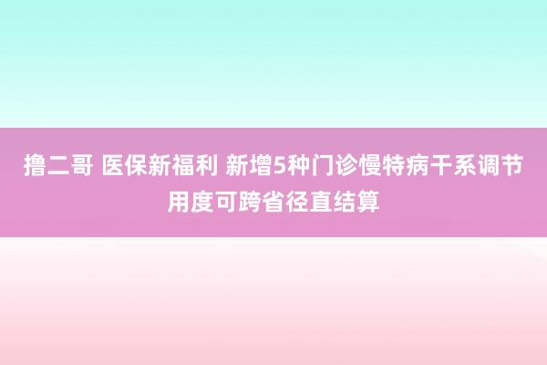   撸二哥 医保新福利 新增5种门诊慢特病干系调节用度可跨省径直结算