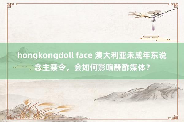   hongkongdoll face 澳大利亚未成年东说念主禁令，会如何影响酬酢媒体？