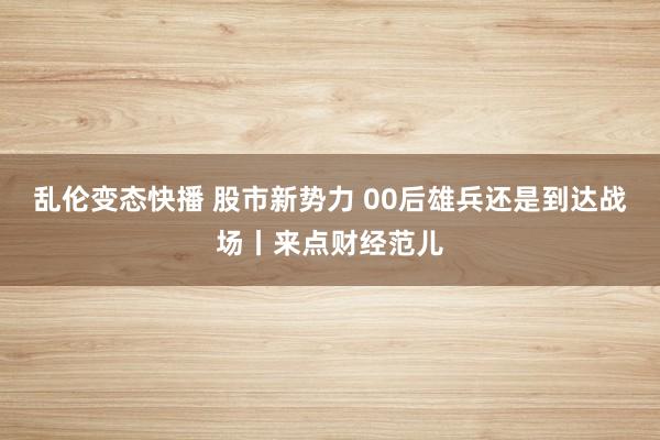   乱伦变态快播 股市新势力 00后雄兵还是到达战场丨来点财经范儿