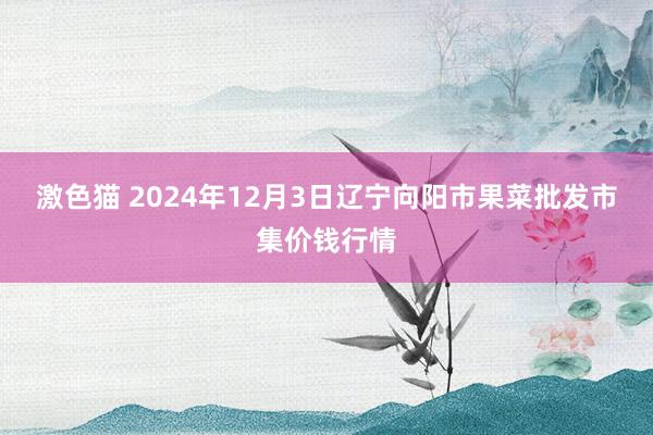 激色猫 2024年12月3日辽宁向阳市果菜批发市集价钱行情