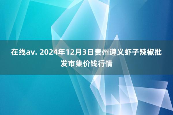   在线av. 2024年12月3日贵州遵义虾子辣椒批发市集价钱行情