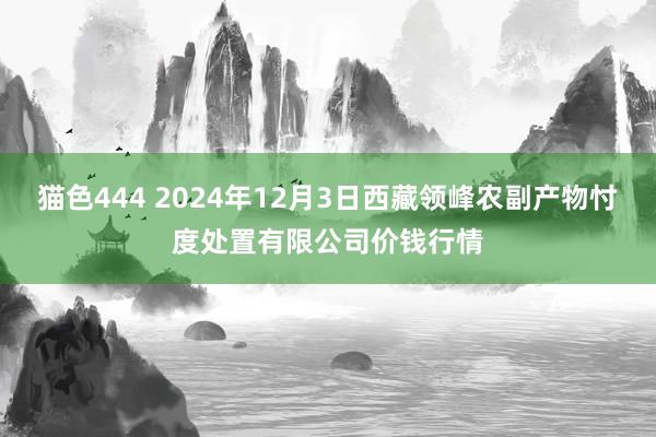   猫色444 2024年12月3日西藏领峰农副产物忖度处置有限公司价钱行情