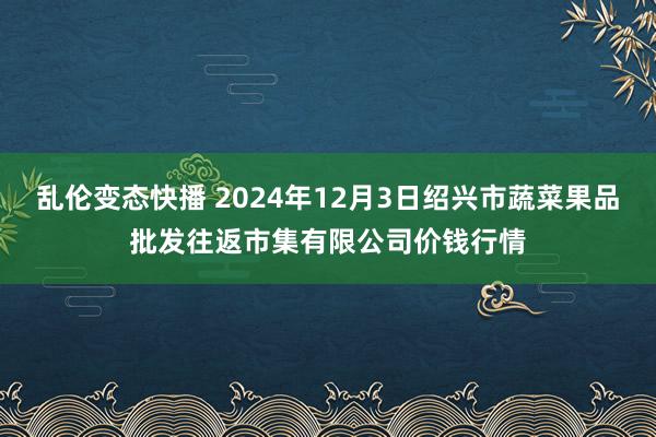   乱伦变态快播 2024年12月3日绍兴市蔬菜果品批发往返市集有限公司价钱行情