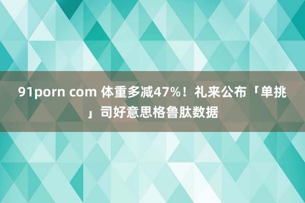   91porn com 体重多减47%！礼来公布「单挑」司好意思格鲁肽数据