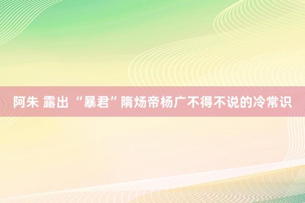   阿朱 露出 “暴君”隋炀帝杨广不得不说的冷常识