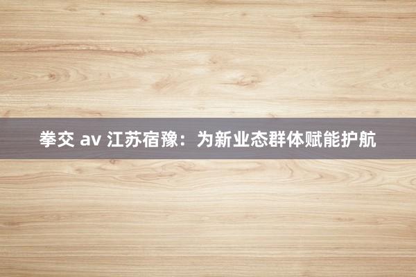 拳交 av 江苏宿豫：为新业态群体赋能护航