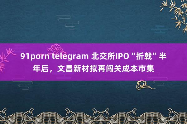 91porn telegram 北交所IPO“折戟”半年后，文昌新材拟再闯关成本市集