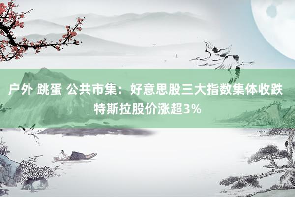   户外 跳蛋 公共市集：好意思股三大指数集体收跌 特斯拉股价涨超3%