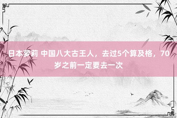   日本萝莉 中国八大古王人，去过5个算及格，70岁之前一定要去一次