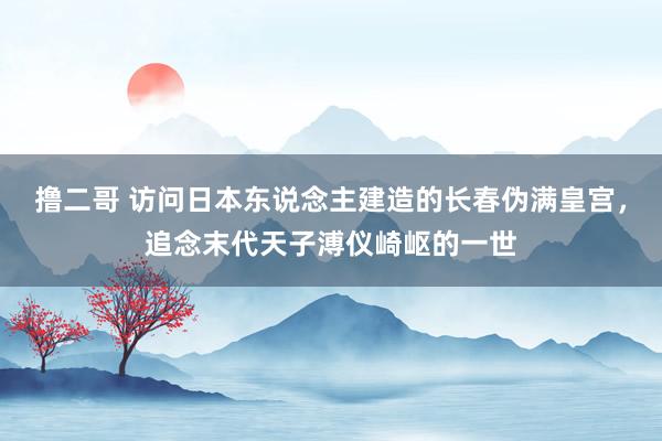   撸二哥 访问日本东说念主建造的长春伪满皇宫，追念末代天子溥仪崎岖的一世