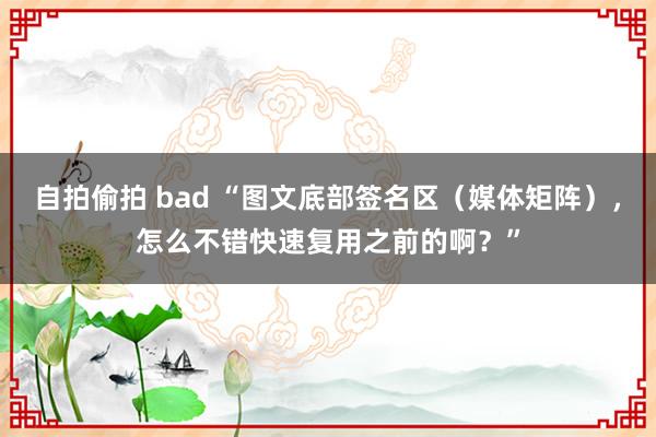 自拍偷拍 bad “图文底部签名区（媒体矩阵），怎么不错快速复用之前的啊？”