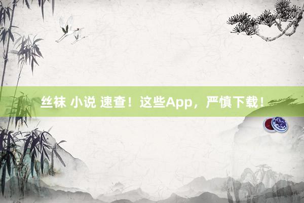   丝袜 小说 速查！这些App，严慎下载！