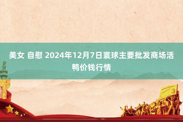 美女 自慰 2024年12月7日寰球主要批发商场活鸭价钱行情