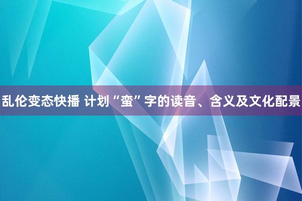 乱伦变态快播 计划“蛮”字的读音、含义及文化配景