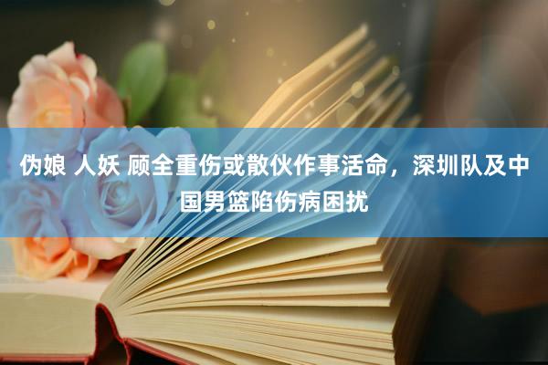 伪娘 人妖 顾全重伤或散伙作事活命，深圳队及中国男篮陷伤病困扰