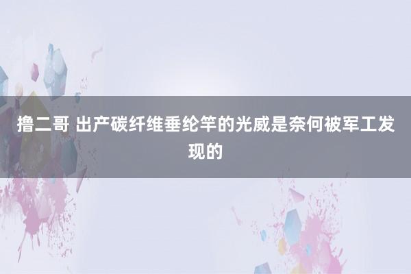 撸二哥 出产碳纤维垂纶竿的光威是奈何被军工发现的