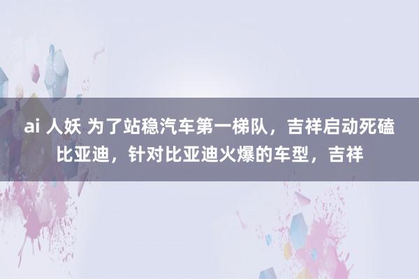 ai 人妖 为了站稳汽车第一梯队，吉祥启动死磕比亚迪，针对比亚迪火爆的车型，吉祥