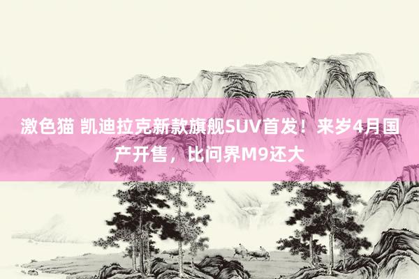 激色猫 凯迪拉克新款旗舰SUV首发！来岁4月国产开售，比问界M9还大