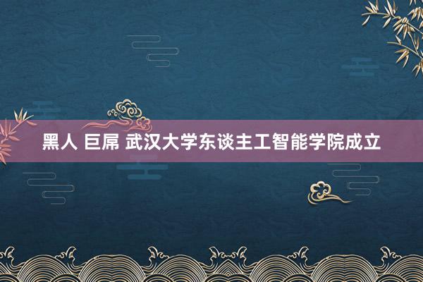 黑人 巨屌 武汉大学东谈主工智能学院成立