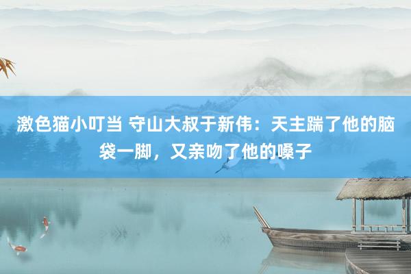 激色猫小叮当 守山大叔于新伟：天主踹了他的脑袋一脚，又亲吻了他的嗓子