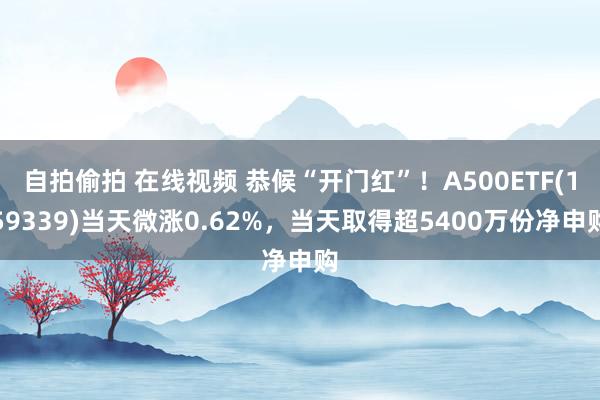 自拍偷拍 在线视频 恭候“开门红”！A500ETF(159339)当天微涨0.62%，当天取得超5400万份净申购