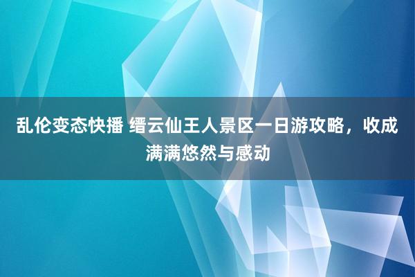 乱伦变态快播 缙云仙王人景区一日游攻略，收成满满悠然与感动