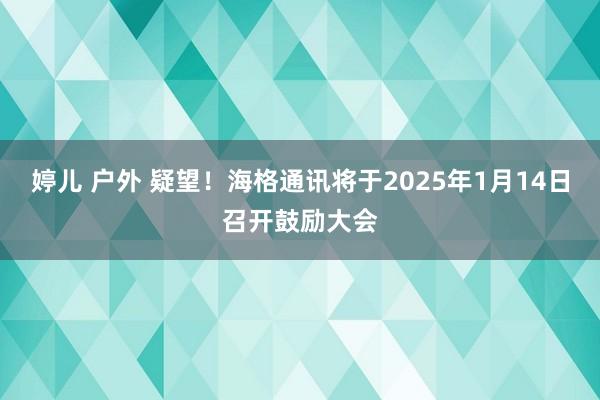 婷儿 户外 疑望！海格通讯将于2025年1月14日召开鼓励大