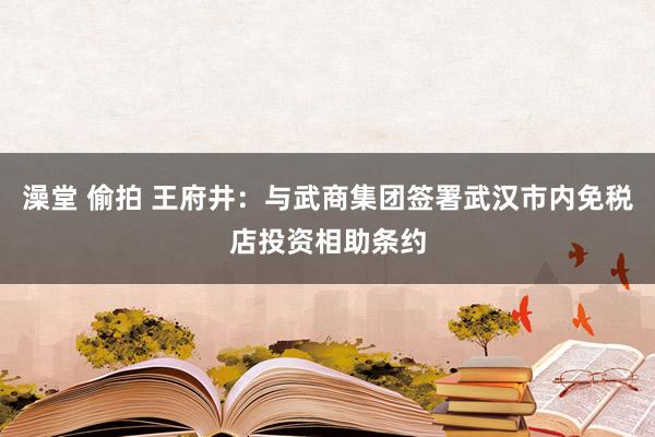 澡堂 偷拍 王府井：与武商集团签署武汉市内免税店投资相助条约