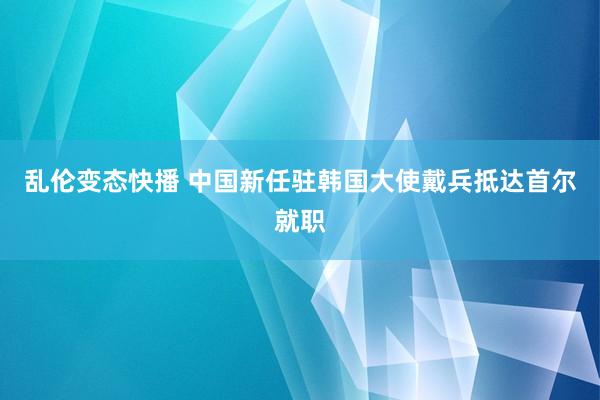 乱伦变态快播 中国新任驻韩国大使戴兵抵达首尔就职