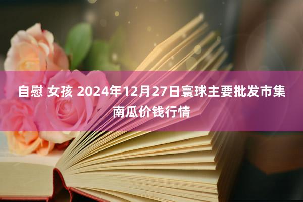 自慰 女孩 2024年12月27日寰球主要批发市集南瓜价钱行