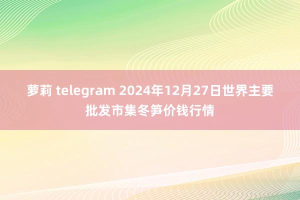 萝莉 telegram 2024年12月27日世界主要批发市