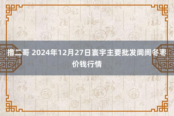 撸二哥 2024年12月27日寰宇主要批发阛阓冬枣价钱行情