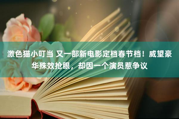 激色猫小叮当 又一部新电影定档春节档！威望豪华殊效抢眼，却因一个演员惹争议