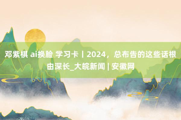 邓紫棋 ai换脸 学习卡丨2024，总布告的这些话根由深长_