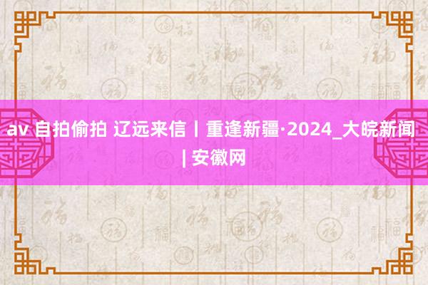 av 自拍偷拍 辽远来信丨重逢新疆·2024_大皖新闻 | 