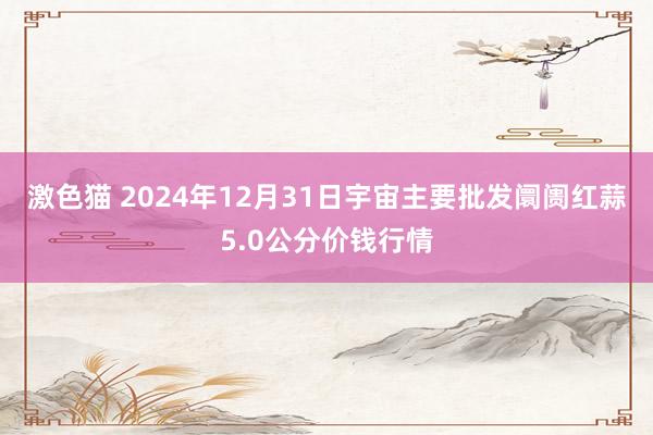 激色猫 2024年12月31日宇宙主要批发阛阓红蒜5.0公分