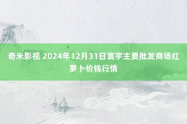 奇米影视 2024年12月31日寰宇主要批发商场红萝卜价钱行