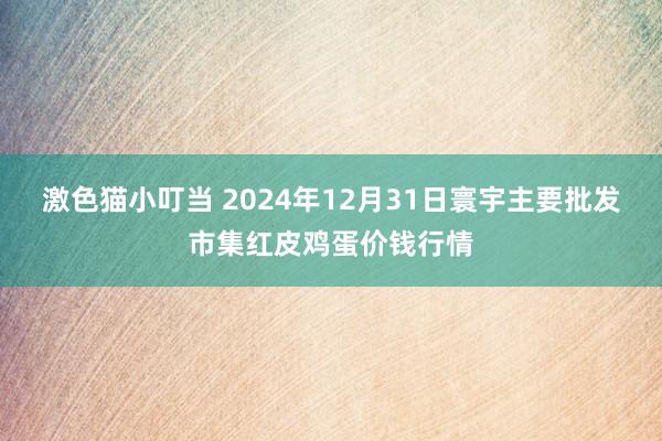 激色猫小叮当 2024年12月31日寰宇主要批发市集红皮鸡蛋