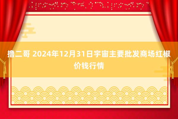 撸二哥 2024年12月31日宇宙主要批发商场红椒价钱行情