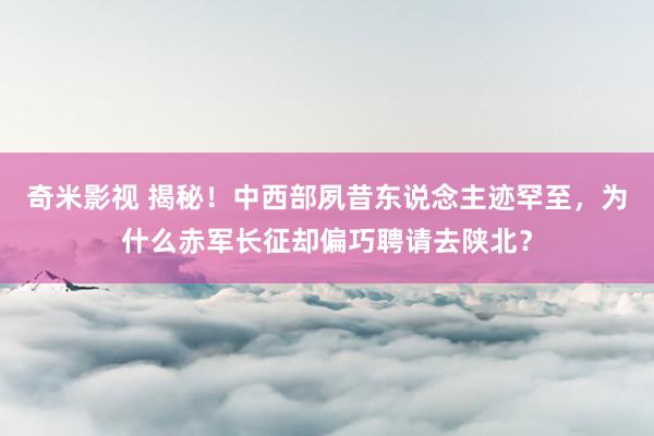 奇米影视 揭秘！中西部夙昔东说念主迹罕至，为什么赤军长征却偏巧聘请去陕北？