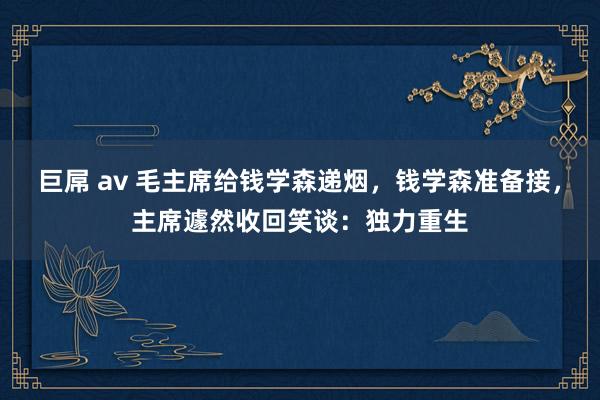 巨屌 av 毛主席给钱学森递烟，钱学森准备接，主席遽然收回笑谈：独力重生