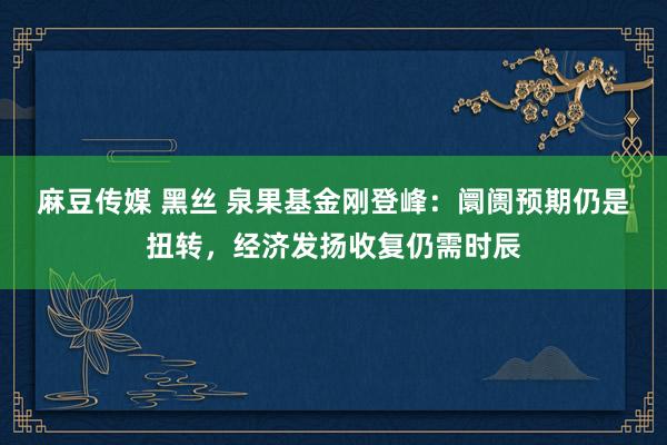 麻豆传媒 黑丝 泉果基金刚登峰：阛阓预期仍是扭转，经济发扬收