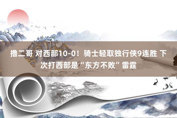 撸二哥 对西部10-0！骑士轻取独行侠9连胜 下次打西部是“