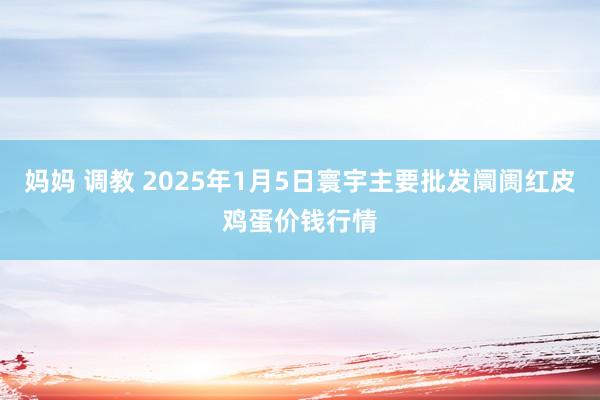 妈妈 调教 2025年1月5日寰宇主要批发阛阓红皮鸡蛋价钱行