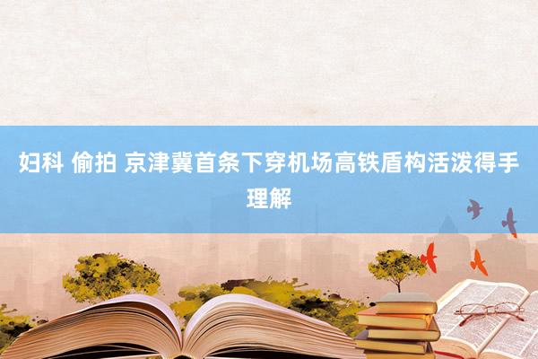 妇科 偷拍 京津冀首条下穿机场高铁盾构活泼得手理解