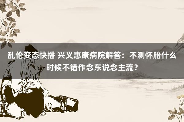 乱伦变态快播 兴义惠康病院解答：不测怀胎什么时候不错作念东说念主流？