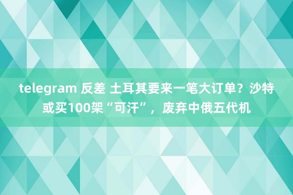 telegram 反差 土耳其要来一笔大订单？沙特或买100