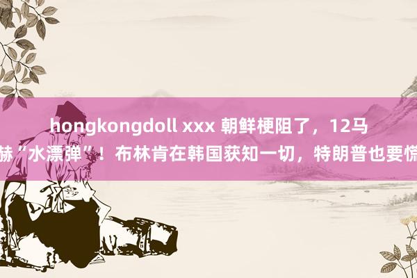 hongkongdoll xxx 朝鲜梗阻了，12马赫“水漂